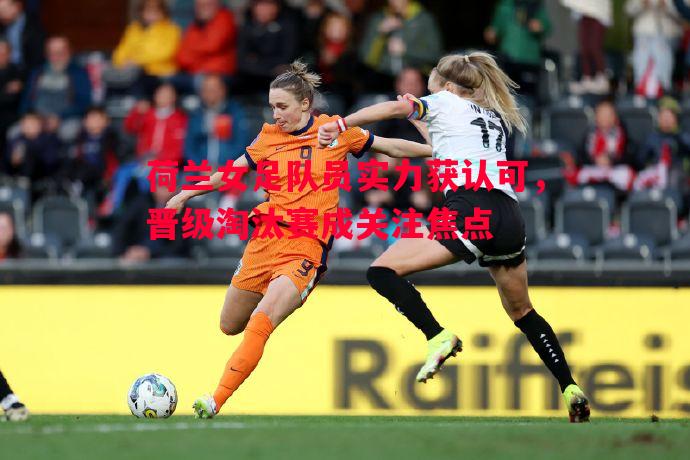 荷兰女足队员实力获认可，晋级淘汰赛成关注焦点